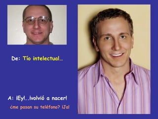 De: Tío intelectual…




A: ¡Ey!..¡volvió a nacer!
¿me pasan su teléfono? ¡Ja!
 