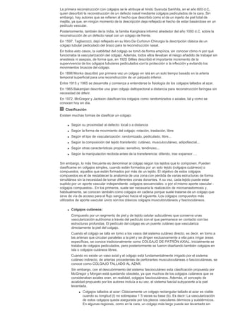 La primera reconstrucción con colgajos se le atribuye al hindú Susruda Samhita, en el año 600 d.C,
quien describió la reconstrucción de un defecto nasal mediante colgajos pediculados de la cara. Sin
embargo, hay autores que se refieren al hecho que describió como el de un injerto de piel total de
mejilla, ya que, en ningún momento de la descripción deja reflejado el hecho de estar basándose en un
pedículo vascular.
Posteriormente, también de la India, la familia Kanghiara informó alrededor del año 1000 d.C. sobre la
reconstrucción de un defecto nasal con un colgajo de frente.
En 1597, Tagliacozzi, dejó reflejado en su libro De Curtorun Chirurgia la descripción clásica de un
colgajo tubular pediculado del brazo para la reconstrucción nasal.
En todos esto casos, la viabilidad del colgajo se tomó de forma empírica, sin conocer cómo ni por qué
funcionaba la vascularización del colgajo. Además, todos ellos llevaban el riesgo añadido de trabajar sin
anestesia ni asepsia, de forma que, en 1920 Gillies describió el importante incremento de la
supervivencia de los colgajos tubulares pediculados con la protección a la infección y evitando los
movimientos bruscos del colgajo.
En 1898 Monks describió por primera vez un colgajo en isla en un solo tiempo basado en la arteria
temporal superficial para una reconstrucción de un párpado inferior.
Entre 1915 y 1965 se desarrolla y comienza a entenderse la fisiología de los colgajos tallados al azar.
En 1965 Bakamjian describe una gran colgajo deltopectoral a distancia para reconstrucción faríngea sin
necesidad de diferir.
En 1972, McGregor y Jackson clasifican los colgajos como randomizados o axiales, tal y como se
conocen hoy en día.
Clasificación
Existen muchas formas de clasificar un colgajo:
q Según su proximidad al defecto: local o a distancia
q Según la forma de movimiento del colgajo: rotación, traslación, libre
q Según el tipo de vascularización: randomizado, pediculado, libre...
q Según la composición del tejido transferido: cutáneo, musculocutáneo, adipofascial...
q Según otras características propias: sensitivo, tendinoso...
q Según la manipulación recibida antes de la transferencia: diferido, tras expansor….
Sin embargo, lo más frecuente es denominar al colgajo según los tejidos que lo componen. Pueden
clasificarse en colgajos simples, cuando están formados por un solo tejido (colgajos cutáneos) o
compuestos, aquellos que están formados por más de un tejido. El objetivo de estos colgajos
compuestos es el de restablecer la anatomía de una zona con pérdida de varias estructuras de forma
simultánea sin la necesidad de tomar diferentes zonas donantes. A su vez, cada tejido puede estar
suplido por un aporte vascular independiente -colgajos secuenciales- o por el mismo aporte vascular -
colgajos compuestos-. En los primeros, suele ser necesaria la realización de microanastomosis y,
habitualmente, se conocen también como colgajos en cadena porque suele tratarse de un colgajo que
sirve de vía de acceso para el flujo sanguíneo hacia el siguiente. Los colgajos compuestos más
utilizados de aporte vascular único son los clásicos colgajos musculocutáneos y fasciocutáneos.
q Colgajos cutáneos:
Compuesto por un segmento de piel y de tejido celular subcutáneo que conserva unas
vascularización autónoma a través del pedículo con el que permanece en contacto con las
estructuras profundas. El pedículo del colgajo es un puente cutáneo que vasculariza
directamente la piel del colgajo.
Cuando el colgajo se talla en torno a los vasos del sistema cutáneo directo, es decir, en torno a
las arterias que circulan paralelas a la piel y se dirigen exclusivamente a ella para irrigar áreas
específicas, se conoce tradicionalmente como COLGAJO DE PATRÓN AXIAL. Inicialmente se
trataba de colgajos pediculados, pero posteriormente se fueron diseñando también colgajos en
isla o colgajos cutáneos libres.
Cuando no existe un vaso axial y el colgajo está fundamentalmente irrigado por el sistema
cutáneo indirecto, de arterias procedentes de perforantes musculocutáneas o fasciocutáneas, se
conoce como COLGAJO TALLADO AL AZAR.
Sin embargo, con el descubrimiento del sistema fasciocutáneo esta clasificación propuesta por
McGregor y Morgan está quedando obsoleta, ya que muchos de los colgajos cutáneos que se
consideraban axiales eran, en realidad, colgajos fasciocutáneos. Además, el concepto de
axialidad propuesto por los autores incluía a su vez, el sistema fascial subyacente a la piel
levantada.
s Colgajos tallados al azar: Clásicamente un colgajo rectangular tallado al azar es viable
cuando su longitud (l) no sobrepasa 1´5 veces su base (b). Es decir: La vascularización
de estos colgajos queda asegurada por los plexos vasculares dérmicos y subdérmicos.
En algunas regiones, como en la cara, un colgajo más largo puede ser levantado sin
 