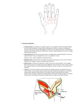 COLGAJO INGUINAL
q Características: Se localiza en la región inguinal, con un diseño en forma de elipse limitada
por los vasos femorales y la espina iliaca anterosuperior (EIAS), centrada en el ligamento
inguinal, situando dos tercios del colgajo por arriba y uno por abajo del mismo. Considerando
la porción más distal más allá de la EIAS como random, puede extenderse 35x15 cm. Colgajo
fasciocutáneo de tipo A.
q Vascularización: Pedículo dominante: arteria circunfleja iliaca superficial (SCIA), rama de la
arteria femoral. Tiene una longitud de 2-3 cm y un diámetro 1-3 mm.
Pedículo menor: arteria epigástrica superficial inferior.
q Modificaciones: Puede incluir una porción ósea de la cresta iliaca, en cuyo caso se incluye
también en el colgajo la arteria circunfleja iliaca profunda.
q Aplicaciones: Cobertura del abdomen, muslo y dorso de la mano (tubular). Como colgajo
libre puede usarse en la cobertura de cuero cabelludo, suelo de la boca, mano, brazo y codo y
para aumento tisular en la enfermedad de Romberg en la cara, incluso en la reconstrucción
mamaria.
q Técnica: Tras incidir la elipse se inicia la disección desde la porción más lateral del mismo
hacia medial, no es necesario incluir la fascia que está fuertemente adherida a los músculos
subyacentes mediante tractos fibrosos. Se prosigue hasta el borde lateral del músculo
sartorio. Si se requiere un pedículo más largo debe continuarse la disección pero en un plano
más profundo, por debajo de la fascia muscular hasta su origen en la arteria femoral.
 