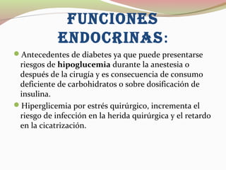 FUnCIOnES
EnDOCRInAS:
Antecedentes de diabetes ya que puede presentarse
riesgos de hipoglucemia durante la anestesia o
después de la cirugía y es consecuencia de consumo
deficiente de carbohidratos o sobre dosificación de
insulina.
Hiperglicemia por estrés quirúrgico, incrementa el
riesgo de infección en la herida quirúrgica y el retardo
en la cicatrización.
 