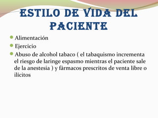 ESTILO DE VIDA DEL
PACIEnTE
Alimentación
Ejercicio
Abuso de alcohol tabaco ( el tabaquismo incrementa
el riesgo de laringe espasmo mientras el paciente sale
de la anestesia ) y fármacos prescritos de venta libre o
ilícitos
 