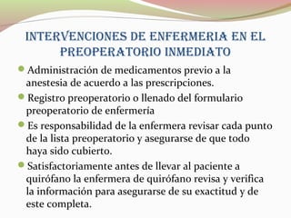 INTERVENCIONES DE ENFERMERIA EN EL
PREOPERATORIO INMEDIATO
Administración de medicamentos previo a la
anestesia de acuerdo a las prescripciones.
Registro preoperatorio o llenado del formulario
preoperatorio de enfermería
Es responsabilidad de la enfermera revisar cada punto
de la lista preoperatorio y asegurarse de que todo
haya sido cubierto.
Satisfactoriamente antes de llevar al paciente a
quirófano la enfermera de quirófano revisa y verifica
la información para asegurarse de su exactitud y de
este completa.
 