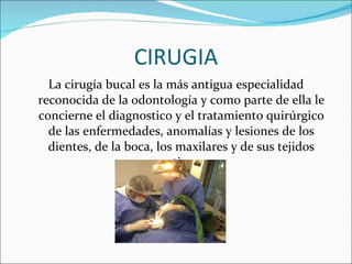 CIRUGIA La cirugía bucal es la más antigua especialidad reconocida de la odontología y como parte de ella le concierne el diagnostico y el tratamiento quirúrgico de las enfermedades, anomalías y lesiones de los dientes, de la boca, los maxilares y de sus tejidos contiguos. 