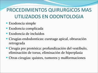 PROCEDIMIENTOS QUIRURGICOS MAS UTILIZADOS EN ODONTOLOGIA Exodoncia simple Exodoncia complicada Exodoncia de incluidos Cirugías endodonticas: curetage apical, obturación retrograda Cirugía pre protésica: profundización del vestíbulo, eliminación de torus, eliminación de hiperplasia  Otras cirugías: quistes, tumores y malformaciones 