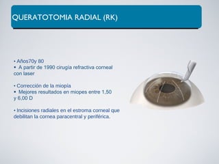 QUERATOTOMIA RADIAL (RK)
• Años70y 80
A partir de 1990 cirugía refractiva corneal
con laser
• Corrección de la miopía
Mejores resultados en miopes entre 1,50
y 6,00 D
• Incisiones radiales en el estroma corneal que
debilitan la cornea paracentral y periférica.
 