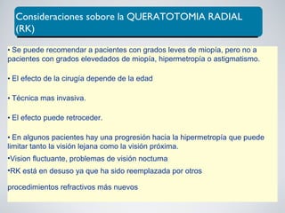 Consideraciones sobore la QUERATOTOMIA RADIAL
(RK)
• Se puede recomendar a pacientes con grados leves de miopía, pero no a
pacientes con grados elevedados de miopía, hipermetropía o astigmatismo.
• El efecto de la cirugía depende de la edad
• Técnica mas invasiva.
• El efecto puede retroceder.
• En algunos pacientes hay una progresión hacia la hipermetropía que puede
limitar tanto la visión lejana como la visión próxima.
•Vision fluctuante, problemas de visión nocturna
•RK está en desuso ya que ha sido reemplazada por otros
procedimientos refractivos más nuevos
 