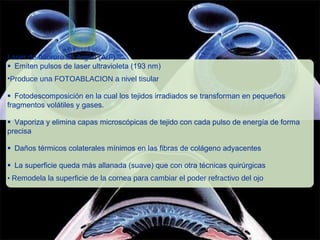 Laser de fluoruro de Argon (ArF)
Emiten pulsos de laser ultravioleta (193 nm)
•Produce una FOTOABLACION a nivel tisular
Fotodescomposición en la cual los tejidos irradiados se transforman en pequeños
fragmentos volátiles y gases.
Vaporiza y elimina capas microscópicas de tejido con cada pulso de energía de forma
precisa
Daños térmicos colaterales mínimos en las fibras de colágeno adyacentes
La superficie queda más allanada (suave) que con otra técnicas quirúrgicas
• Remodela la superficie de la cornea para cambiar el poder refractivo del ojo
 