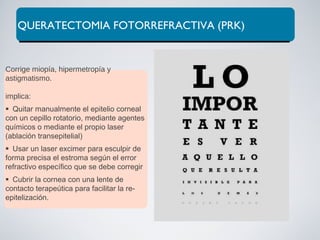 QUERATECTOMIA FOTORREFRACTIVA (PRK)
Corrige miopía, hipermetropía y
astigmatismo.
implica:
Quitar manualmente el epitelio corneal
con un cepillo rotatorio, mediante agentes
químicos o mediante el propio laser
(ablación transepitelial)
Usar un laser excimer para esculpir de
forma precisa el estroma según el error
refractivo específico que se debe corregir
Cubrir la cornea con una lente de
contacto terapeútica para facilitar la re-
epitelización.
 