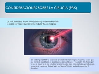 CONSIDERACIONES SOBRE LA CIRUGIA (PRK)
La PRK demostró mayor predictibilidad y estabilidad que las
técnicas previas de queratotomía radial (RK), en miopías.
Sin embargo, la PRK va perdiendo predictibilidad en miopías mayores, en las que
au- menta la posibilidad de cicatrización corneal (haze) y regresión del efecto; por
lo que la mayoría de los estudios la recomiendan para miopías bajas y moderadas,
en general, menor de 6 dioptrías y en hipermeTropías hasta alrededor de 4
dioptrías.
 