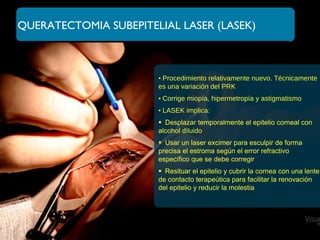 QUERATECTOMIA SUBEPITELIAL LASER (LASEK)
• Procedimiento relativamente nuevo. Técnicamente
es una variación del PRK
• Corrige miopía, hipermetropía y astigmatismo
• LASEK implica:
Desplazar temporalmente el epitelio corneal con
alcohol diluido
Usar un laser excimer para esculpir de forma
precisa el estroma según el error refractivo
específico que se debe corregir
Resituar el epitelio y cubrir la cornea con una lente
de contacto terapeútica para facilitar la renovación
del epitelio y reducir la molestia
 