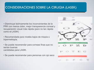 CONSIDERACIONES SOBRE LA CIRUGIA (LASEK)
• Disminuye teóricamente los inconvenientes de la
PRK con menos dolor, mejor transparencia corneal y
recuperación visual más rápida (pero no tan rápida
como el LASIK)
• Recomendada para niveles bajos de miopía o
hipermetropía.
• Se puede recomendar para corneas finas que no
serían buenas
candidatas para LASIK.
• Se puede recomendar para personas con ojo seco
 