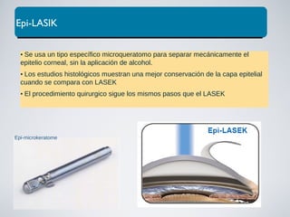 Epi-LASIK
• Se usa un tipo específico microqueratomo para separar mecánicamente el
epitelio corneal, sin la aplicación de alcohol.
• Los estudios histológicos muestran una mejor conservación de la capa epitelial
cuando se compara con LASEK
• El procedimiento quirurgico sigue los mismos pasos que el LASEK
Epi-microkeratome
 