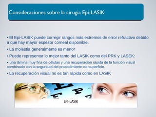 • El Epi-LASIK puede corregir rangos más extremos de error refractivo debido
a que hay mayor espesor corneal disponible.
• La molestia generalmente es menor
• Puede representar lo mejor tanto del LASIK como del PRK y LASEK:
una lámina muy fina de células y una recuperación rápida de la función visual
combinado con la seguridad del procedimiento de superficie.
• La recuperación visual no es tan rápida como en LASIK
Consideraciones sobre la cirugia Epi-LASIK
 