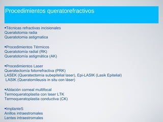 Procedimientos queratorefractivos
•Técnicas refractivas incisionales
Queratotomia radia
Queratotomia astigmatica
•Procedimientos Térmicos
Queratotomía radial (RK)
Queratotomía astigmática (AK)
•Procedimientos Laser
Queratectomía fotorrefractiva (PRK)
LASEK (Queratectomía subepitelial laser), Epi-LASIK (Lasik Epitelial)
LASIK (Queratomileusis in situ con láser)
•Ablación corneal multifocal
Termoqueratoplastia con laser LTK
Termoqueratoplastia conductiva (CK)
•ImplanteS
Anillos intraestromales
Lentes intraestromales
 