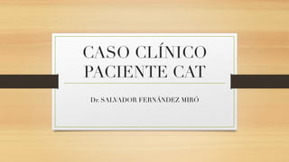 CASO CLÍNICO 
PACIENTE CAT  
Dr. SALVADOR FERNÁNDEZ MIRÓ 
 