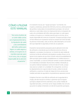 8 LISTA OMS DE VERIFICACIÓN DE LA SEGURIDAD DE LA CIRUGÍA - MANUAL DE APLICACIÓN (1ª EDICIÓN)
CÓMO UTILIZAR
ESTE MANUAL
“Así como el piloto de
un avión debe contar
con el personal de tierra,
la tripulación de vuelo
y los controladores
del tráfico aéreo para
lograr un vuelo seguro y
exitoso, el cirujano es un
miembro esencial, pero
no el único, de un equipo
responsable de la atención
al paciente.”
En el presente manual, por “equipo quirúrgico” se entiende a los
cirujanos, anestesistas, personal de enfermería, técnicos y demás personal
de quirófano involucrados en el procedimiento quirúrgico. Así como el
piloto de un avión debe contar con el personal de tierra, la tripulación de
vuelo y los controladores del tráfico aéreo para lograr un vuelo seguro
y exitoso, el cirujano es un miembro esencial, pero no el único, de un
equipo responsable de la atención al paciente. El equipo quirúrgico al que
se hace referencia en el presente manual se compone por tanto de todas
las personas involucradas, cada una de las cuales desempeña una función
de la que dependen la seguridad y el éxito de una operación.
El presente manual presenta propuestas para la aplicación de la Lista
de verificación, entendiendo que los diferentes entornos clínicos la
adaptarán a sus propias circunstancias. La inclusión de cada medida de
control en la Lista de verificación está basada en pruebas clínicas o en la
opinión de los expertos de que dicha inclusión reducirá la probabilidad de
daño quirúrgico grave evitable y probablemente no conlleve lesiones ni
costos irrazonables. La Lista de verificación también se diseñó atendiendo
a la simplicidad y la brevedad. Muchas de las medidas individuales ya
son práctica habitual aceptada en centros de todo el mundo, aunque
raras veces se cumplen en su totalidad. Por consiguiente, se anima a
los departamentos de cirugía de todo el mundo a utilizar la Lista de
verificación y a examinar el modo de integrar de forma sensata estas
medidas esenciales de seguridad en el procedimiento operatorio normal.
El objetivo final de la Lista OMS de verificación de la seguridad de la
cirugía y de este manual es contribuir a garantizar que los equipos
quirúrgicos adopten de forma sistemática unas cuantas medidas de
seguridad esenciales, y minimicen así los riesgos evitables más comunes
que ponen en peligro el bienestar y la vida de los pacientes quirúrgicos.
 