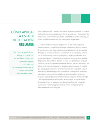 9LISTA OMS DE VERIFICACIÓN DE LA SEGURIDAD DE LA CIRUGÍA - MANUAL DE APLICACIÓN (1ª EDICIÓN)
“La Lista de verificación
divide la operación
en tres fases, cada una
correspondiente
a un periodo
de tiempo concreto en el
curso normal de
una intervención.”
CÓMO APLICAR
LA LISTA DE
VERIFICACIÓN:
RESUMEN
Debe haber una única persona encargada de aplicar y rellenar la Lista de
verificación durante una operación. Por lo general, ese “Coordinador de
la lista” será un enfermero circulante, pero también podría ser cualquier
clínico o profesional sanitario que participe en la operación.
La Lista de verificación divide la operación en tres fases, cada una
correspondiente a un periodo de tiempo concreto en el curso normal
de una intervención: el periodo anterior a la inducción de la anestesia
(Entrada), el periodo posterior a la inducción de la anestesia y anterior
a la incisión quirúrgica (Pausa quirúrgica), y el periodo de cierre de la
herida quirúrgica o inmediatamente posterior, pero anterior a la salida
del paciente del quirófano (Salida). En cada una de las fases, antes de
continuar con el procedimiento se ha de permitir que el Coordinador de
la lista confirme que el equipo ha llevado a cabo sus tareas. A medida
que los equipos quirúrgicos se familiaricen con los pasos de la Lista de
verificación, podrán integrar los controles en sus esquemas de trabajo
habituales y anunciar en voz alta la ejecución de cada uno de esos
pasos sin necesidad de intervención explícita por parte del Coordinador.
Cada equipo debe buscar la manera de incorporar el uso de la Lista
de verificación en su quehacer con la máxima eficiencia, causando
los mínimos trastornos y procurando al mismo tiempo completar
adecuadamente todos los pasos.
 