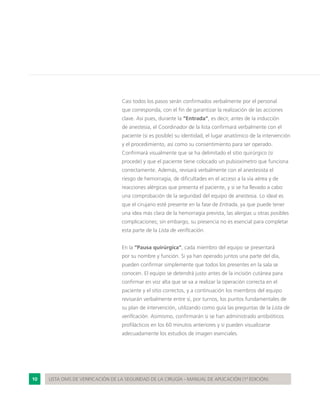 10 LISTA OMS DE VERIFICACIÓN DE LA SEGURIDAD DE LA CIRUGÍA - MANUAL DE APLICACIÓN (1ª EDICIÓN)
Casi todos los pasos serán confirmados verbalmente por el personal
que corresponda, con el fin de garantizar la realización de las acciones
clave. Así pues, durante la “Entrada”, es decir, antes de la inducción
de anestesia, el Coordinador de la lista confirmará verbalmente con el
paciente (si es posible) su identidad, el lugar anatómico de la intervención
y el procedimiento, así como su consentimiento para ser operado.
Confirmará visualmente que se ha delimitado el sitio quirúrgico (si
procede) y que el paciente tiene colocado un pulsioxímetro que funciona
correctamente. Además, revisará verbalmente con el anestesista el
riesgo de hemorragia, de dificultades en el acceso a la vía aérea y de
reacciones alérgicas que presenta el paciente, y si se ha llevado a cabo
una comprobación de la seguridad del equipo de anestesia. Lo ideal es
que el cirujano esté presente en la fase de Entrada, ya que puede tener
una idea más clara de la hemorragia prevista, las alergias u otras posibles
complicaciones; sin embargo, su presencia no es esencial para completar
esta parte de la Lista de verificación.
En la “Pausa quirúrgica”, cada miembro del equipo se presentará
por su nombre y función. Si ya han operado juntos una parte del día,
pueden confirmar simplemente que todos los presentes en la sala se
conocen. El equipo se detendrá justo antes de la incisión cutánea para
confirmar en voz alta que se va a realizar la operación correcta en el
paciente y el sitio correctos, y a continuación los miembros del equipo
revisarán verbalmente entre sí, por turnos, los puntos fundamentales de
su plan de intervención, utilizando como guía las preguntas de la Lista de
verificación. Asimismo, confirmarán si se han administrado antibióticos
profilácticos en los 60 minutos anteriores y si pueden visualizarse
adecuadamente los estudios de imagen esenciales.
 
