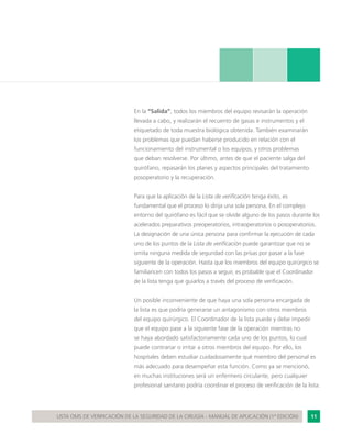 11LISTA OMS DE VERIFICACIÓN DE LA SEGURIDAD DE LA CIRUGÍA - MANUAL DE APLICACIÓN (1ª EDICIÓN)
En la “Salida”, todos los miembros del equipo revisarán la operación
llevada a cabo, y realizarán el recuento de gasas e instrumentos y el
etiquetado de toda muestra biológica obtenida. También examinarán
los problemas que puedan haberse producido en relación con el
funcionamiento del instrumental o los equipos, y otros problemas
que deban resolverse. Por último, antes de que el paciente salga del
quirófano, repasarán los planes y aspectos principales del tratamiento
posoperatorio y la recuperación.
Para que la aplicación de la Lista de verificación tenga éxito, es
fundamental que el proceso lo dirija una sola persona. En el complejo
entorno del quirófano es fácil que se olvide alguno de los pasos durante los
acelerados preparativos preoperatorios, intraoperatorios o posoperatorios.
La designación de una única persona para confirmar la ejecución de cada
uno de los puntos de la Lista de verificación puede garantizar que no se
omita ninguna medida de seguridad con las prisas por pasar a la fase
siguiente de la operación. Hasta que los miembros del equipo quirúrgico se
familiaricen con todos los pasos a seguir, es probable que el Coordinador
de la lista tenga que guiarlos a través del proceso de verificación.
Un posible inconveniente de que haya una sola persona encargada de
la lista es que podría generarse un antagonismo con otros miembros
del equipo quirúrgico. El Coordinador de la lista puede y debe impedir
que el equipo pase a la siguiente fase de la operación mientras no
se haya abordado satisfactoriamente cada uno de los puntos, lo cual
puede contrariar o irritar a otros miembros del equipo. Por ello, los
hospitales deben estudiar cuidadosamente qué miembro del personal es
más adecuado para desempeñar esta función. Como ya se mencionó,
en muchas instituciones será un enfermero circulante, pero cualquier
profesional sanitario podría coordinar el proceso de verificación de la lista.
 