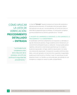 12 LISTA OMS DE VERIFICACIÓN DE LA SEGURIDAD DE LA CIRUGÍA - MANUAL DE APLICACIÓN (1ª EDICIÓN)
CÓMO APLICAR
LA LISTA DE
VERIFICACIÓN:
PROCEDIMIENTO
DETALLADO
– ENTRADA
“La Entrada ha de
completarse antes
de la inducción de la
anestesia, con el fin de
confirmar la seguridad del
procedimiento.”
La fase de “Entrada” requiere la presencia al menos del anestesista y
del personal de enfermería. El Coordinador de la lista podrá rellenar
esta parte de una sola vez o secuencialmente, en función de cómo se
desarrolle la preparación para la anestesia. A continuación se explican
pormenorizadamente los distintos apartados de la “Entrada”:
EL PACIENTE HA CONFIRMADO SU IDENTIDAD, EL SITIO QUIRÚRGICO, EL
PROCEDIMIENTO Y SU CONSENTIMIENTO
El coordinador confirmará verbalmente con el paciente su identidad, el
tipo de intervención prevista, el lugar anatómico de la intervención y el
consentimiento del paciente para su realización. Aunque pueda parecer
repetitivo, este punto es esencial para garantizar que no se opera a
la persona equivocada o el lugar anatómico equivocado ni se realiza
una intervención equivocada. Si el paciente no pudiera confirmar estos
datos, como por ejemplo en el caso de niños o pacientes incapacitados,
puede asumir esta función un familiar o tutor. En caso de que no esté
presente el tutor o un familiar y se omita este paso, por ejemplo en una
emergencia, se dejará sin marcar la casilla correspondiente.
 