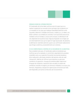 13LISTA OMS DE VERIFICACIÓN DE LA SEGURIDAD DE LA CIRUGÍA - MANUAL DE APLICACIÓN (1ª EDICIÓN)
DEMARCACIÓN DEL SITIO/NO PROCEDE
El Coordinador de la lista debe confirmar que el cirujano que va a
realizar la operación ha marcado el sitio quirúrgico (por lo general con
un rotulador) en los casos que impliquen lateralidad (distinción entre
izquierda y derecha) o múltiples estructuras o niveles (p. ej. un dedo, una
lesión cutánea o una vértebra en concreto). En el caso de las estructuras
mediales (como el tiroides) o únicas (como el bazo), la delimitación del
sitio dependerá de la práctica local. Algunos hospitales no la exigen por
ser extremadamente raro que se opere en lugar equivocado. No obstante,
la delimitación sistemática del sitio supone una confirmación adicional de
que el lugar anatómico y el procedimiento son correctos.
SE HA COMPLETADO EL CONTROL DE LA SEGURIDAD DE LA ANESTESIA
Para completar este paso, el Coordinador pedirá al anestesista que
confirme que se ha realizado un control de la seguridad de la anestesia,
entendido como una inspección formal del instrumental anestésico,
de la medicación y del riesgo anestésico del paciente antes de cada
intervención. Además de confirmar que el paciente es apto para
someterse a la operación, el equipo de anestesia debe inspeccionar
el equipo de intubación y aspiración de la vía aérea, el sistema de
ventilación (incluidos el oxígeno y los fármacos inhalados), la succión y los
fármacos, dispositivos y equipos de urgencia para cerciorarse que todo
esté disponible y en buenas condiciones de funcionamiento.
 