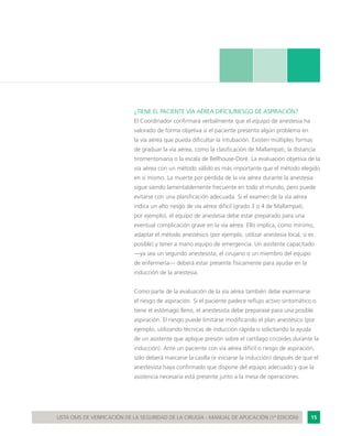 15LISTA OMS DE VERIFICACIÓN DE LA SEGURIDAD DE LA CIRUGÍA - MANUAL DE APLICACIÓN (1ª EDICIÓN)
¿TIENE EL PACIENTE VÍA AÉREA DIFÍCIL/RIESGO DE ASPIRACIÓN?
El Coordinador confirmará verbalmente que el equipo de anestesia ha
valorado de forma objetiva si el paciente presenta algún problema en
la vía aérea que pueda dificultar la intubación. Existen múltiples formas
de graduar la vía aérea, como la clasificación de Mallampati, la distancia
tiromentoniana o la escala de Bellhouse-Doré. La evaluación objetiva de la
vía aérea con un método válido es más importante que el método elegido
en sí mismo. La muerte por pérdida de la vía aérea durante la anestesia
sigue siendo lamentablemente frecuente en todo el mundo, pero puede
evitarse con una planificación adecuada. Si el examen de la vía aérea
indica un alto riesgo de vía aérea difícil (grado 3 o 4 de Mallampati,
por ejemplo), el equipo de anestesia debe estar preparado para una
eventual complicación grave en la vía aérea. Ello implica, como mínimo,
adaptar el método anestésico (por ejemplo, utilizar anestesia local, si es
posible) y tener a mano equipo de emergencia. Un asistente capacitado
—ya sea un segundo anestesista, el cirujano o un miembro del equipo
de enfermería— deberá estar presente físicamente para ayudar en la
inducción de la anestesia.
Como parte de la evaluación de la vía aérea también debe examinarse
el riesgo de aspiración. Si el paciente padece reflujo activo sintomático o
tiene el estómago lleno, el anestesista debe preparase para una posible
aspiración. El riesgo puede limitarse modificando el plan anestésico (por
ejemplo, utilizando técnicas de inducción rápida o solicitando la ayuda
de un asistente que aplique presión sobre el cartílago cricoides durante la
inducción). Ante un paciente con vía aérea difícil o riesgo de aspiración,
sólo deberá marcarse la casilla (e iniciarse la inducción) después de que el
anestesista haya confirmado que dispone del equipo adecuado y que la
asistencia necesaria está presente junto a la mesa de operaciones.
 