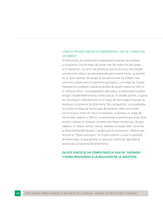 16 LISTA OMS DE VERIFICACIÓN DE LA SEGURIDAD DE LA CIRUGÍA - MANUAL DE APLICACIÓN (1ª EDICIÓN)
¿TIENE EL PACIENTE RIESGO DE HEMORRAGIA > 500 ML (7 ML/KG EN
LOS NIÑOS)?
En este punto, el Coordinador le preguntará al equipo de anestesia
si el paciente corre el riesgo de perder más de medio litro de sangre
en la operación, con el fin de garantizar que se reconoce esta posible
complicación crítica y se está preparado para hacerle frente. La pérdida
de un gran volumen de sangre se encuentra entre los peligros más
comunes y graves para los pacientes quirúrgicos, y el riesgo de choque
hipovolémico aumenta cuando la pérdida de sangre supera los 500 ml
(7 ml/kg en niños). Una preparación adecuada y la reanimación pueden
mitigar considerablemente las consecuencias. Es posible que los cirujanos
no comuniquen sistemáticamente el riesgo de hemorragia al equipo de
anestesia y al personal de enfermería. Por consiguiente, si el anestesista
no conoce el riesgo de hemorragia del paciente, debe comentarlo
con el cirujano antes de inducir la anestesia. Si existiera un riesgo de
hemorragia superior a 500 ml, se recomienda vivamente que antes de la
incisión cutánea se coloquen al menos dos líneas intravenosas de gran
calibre o un catéter venoso central. Además, el equipo debe confirmar
la disponibilidad de líquidos o sangre para la reanimación. (Nótese que
durante la “Pausa quirúrgica” el cirujano volverá a revisar la previsión
de hemorragia, lo que permite un segundo control de seguridad al
anestesista y al personal de enfermería.)
EN ESTE PUNTO SE HA COMPLETADO LA FASE DE “ENTRADA”
Y PUEDE PROCEDERSE A LA INDUCCIÓN DE LA ANESTESIA.
 