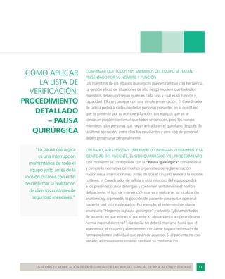17LISTA OMS DE VERIFICACIÓN DE LA SEGURIDAD DE LA CIRUGÍA - MANUAL DE APLICACIÓN (1ª EDICIÓN)
CÓMO APLICAR
LA LISTA DE
VERIFICACIÓN:
PROCEDIMIENTO
DETALLADO
– PAUSA
QUIRÚRGICA
“La pausa quirúrgica
es una interrupción
momentánea de todo el
equipo justo antes de la
incisión cutánea con el fin
de confirmar la realización
de diversos controles de
seguridad esenciales.”
CONFIRMAR QUE TODOS LOS MIEMBROS DEL EQUIPO SE HAYAN
PRESENTADO POR SU NOMBRE Y FUNCIÓN
Los miembros de los equipos quirúrgicos pueden cambiar con frecuencia.
La gestión eficaz de situaciones de alto riesgo requiere que todos los
miembros del equipo sepan quién es cada uno y cuál es su función y
capacidad. Ello se consigue con una simple presentación. El Coordinador
de la lista pedirá a cada una de las personas presentes en el quirófano
que se presente por su nombre y función. Los equipos que ya se
conozcan pueden confirmar que todos se conocen, pero los nuevos
miembros o las personas que hayan entrado en el quirófano después de
la última operación, entre ellos los estudiantes y otro tipo de personal,
deben presentarse personalmente.
CIRUJANO, ANESTESISTA Y ENFERMERO CONFIRMAN VERBALMENTE LA
IDENTIDAD DEL PACIENTE, EL SITIO QUIRÚRGICO Y EL PROCEDIMIENTO
Este momento se corresponde con la “Pausa quirúrgica” convencional
y cumple la normativa de muchos organismos de reglamentación
nacionales e internacionales. Antes de que el cirujano realice a la incisión
cutánea, el Coordinador de la lista u otro miembro del equipo pedirá
a los presentes que se detengan y confirmen verbalmente el nombre
del paciente, el tipo de intervención que va a realizarse, su localización
anatómica y, si procede, la posición del paciente para evitar operar al
paciente o el sitio equivocados. Por ejemplo, el enfermero circulante
anunciaría “Hagamos la pausa quirúrgica” y añadiría “¿Estamos todos
de acuerdo en que este es el paciente X, al que vamos a operar de una
hernia inguinal derecha?”. La casilla no deberá marcarse hasta que el
anestesista, el cirujano y el enfermero circulante hayan confirmado de
forma explícita e individual que están de acuerdo. Si el paciente no está
sedado, es conveniente obtener también su confirmación.
 