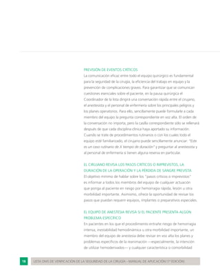 18 LISTA OMS DE VERIFICACIÓN DE LA SEGURIDAD DE LA CIRUGÍA - MANUAL DE APLICACIÓN (1ª EDICIÓN)
PREVISIÓN DE EVENTOS CRÍTICOS
La comunicación eficaz entre todo el equipo quirúrgico es fundamental
para la seguridad de la cirugía, la eficiencia del trabajo en equipo y la
prevención de complicaciones graves. Para garantizar que se comunican
cuestiones esenciales sobre el paciente, en la pausa quirúrgica el
Coordinador de la lista dirigirá una conversación rápida entre el cirujano,
el anestesista y el personal de enfermería sobre los principales peligros y
los planes operatorios. Para ello, sencillamente puede formularle a cada
miembro del equipo la pregunta correspondiente en voz alta. El orden de
la conversación no importa, pero la casilla correspondiente sólo se rellenará
después de que cada disciplina clínica haya aportado su información.
Cuando se trate de procedimientos rutinarios o con los cuales todo el
equipo esté familiarizado, el cirujano puede sencillamente anunciar: “Este
es un caso rutinario de X tiempo de duración” y preguntar al anestesista y
al personal de enfermería si tienen alguna reserva en particular.
EL CIRUJANO REVISA LOS PASOS CRÍTICOS O IMPREVISTOS, LA
DURACIÓN DE LA OPERACIÓN Y LA PÉRDIDA DE SANGRE PREVISTA
El objetivo mínimo de hablar sobre los “pasos críticos o imprevistos”
es informar a todos los miembros del equipo de cualquier actuación
que ponga al paciente en riesgo por hemorragia rápida, lesión u otra
morbilidad importante. Asimismo, ofrece la oportunidad de revisar los
pasos que puedan requerir equipos, implantes o preparativos especiales.
EL EQUIPO DE ANESTESIA REVISA SI EL PACIENTE PRESENTA ALGÚN
PROBLEMA ESPECÍFICO
En pacientes en los que el procedimiento entrañe riesgo de hemorragia
intensa, inestabilidad hemodinámica u otra morbilidad importante, un
miembro del equipo de anestesia debe revisar en voz alta los planes y
problemas específicos de la reanimación —especialmente, la intención
de utilizar hemoderivados— y cualquier característica o comorbilidad
 