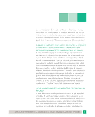 19LISTA OMS DE VERIFICACIÓN DE LA SEGURIDAD DE LA CIRUGÍA - MANUAL DE APLICACIÓN (1ª EDICIÓN)
del paciente (como enfermedades cardiacas o pulmonares, arritmias,
hemopatías, etc.) que complique la situación. Se entiende que muchas
intervenciones no entrañan riesgos o problemas particularmente críticos
que deban ser compartidos con el equipo. En tales casos, el anestesista
puede decir simplemente: “Este caso no presenta problemas especiales”.
EL EQUIPO DE ENFERMERÍA REVISA SI SE HA CONFIRMADO LA ESTERILIDAD
(CON RESULTADOS DE LOS INDICADORES) Y SI EXISTEN DUDAS O
PROBLEMAS RELACIONADOS CON EL INSTRUMENTAL Y LOS EQUIPOS
El instrumentista, que prepara el instrumental y el equipo necesarios
para la operación, debe confirmar verbalmente que se han esterilizado y
que, en el caso del instrumental esterilizado por calor, se han verificado
los indicadores de esterilidad. Cualquier discrepancia entre los resultados
esperados y los resultados reales de los indicadores de esterilidad deberá
comunicarse a los miembros del equipo y solucionarse antes de la incisión.
Este momento ofrece también la oportunidad de hablar de cualquier
problema relacionado con el instrumental y equipos u otros preparativos
para la intervención, así como de cualquier duda sobre la seguridad que
puedan tener el instrumentista o el enfermero circulante, en particular
aquellas que no hayan sido tratadas por el cirujano y el equipo de
anestesia. Si no hay cuestiones especiales, el instrumentista puede decir
sencillamente: “Esterilidad comprobada. Ninguna duda al respecto.”
¿SE HA ADMINISTRADO PROFILAXIS ANTIBIÓTICA EN LOS ÚLTIMOS 60
MINUTOS?
A pesar del consenso y de las pruebas convincentes de que la profilaxis
antibiótica de las infecciones quirúrgicas es más eficaz cuando se han
alcanzado concentraciones séricas y/o tisulares adecuadas del antibiótico,
los equipos quirúrgicos no administran sistemáticamente antibióticos
en la hora anterior a la incisión. Para reducir el riesgo de infección
quirúrgica, el Coordinador de la lista preguntará en voz alta durante
 