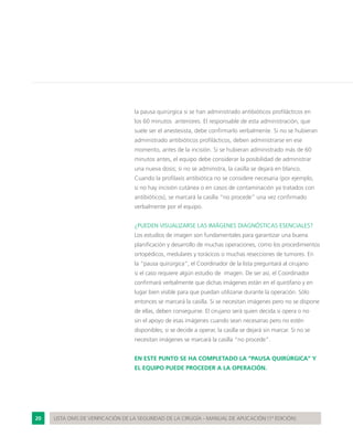 20 LISTA OMS DE VERIFICACIÓN DE LA SEGURIDAD DE LA CIRUGÍA - MANUAL DE APLICACIÓN (1ª EDICIÓN)
la pausa quirúrgica si se han administrado antibióticos profilácticos en
los 60 minutos anteriores. El responsable de esta administración, que
suele ser el anestesista, debe confirmarlo verbalmente. Si no se hubieran
administrado antibióticos profilácticos, deben administrarse en ese
momento, antes de la incisión. Si se hubieran administrado más de 60
minutos antes, el equipo debe considerar la posibilidad de administrar
una nueva dosis; si no se administra, la casilla se dejará en blanco.
Cuando la profilaxis antibiótica no se considere necesaria (por ejemplo,
si no hay incisión cutánea o en casos de contaminación ya tratados con
antibióticos), se marcará la casilla “no procede” una vez confirmado
verbalmente por el equipo.
¿PUEDEN VISUALIZARSE LAS IMÁGENES DIAGNÓSTICAS ESENCIALES?
Los estudios de imagen son fundamentales para garantizar una buena
planificación y desarrollo de muchas operaciones, como los procedimientos
ortopédicos, medulares y torácicos o muchas resecciones de tumores. En
la “pausa quirúrgica”, el Coordinador de la lista preguntará al cirujano
si el caso requiere algún estudio de imagen. De ser así, el Coordinador
confirmará verbalmente que dichas imágenes están en el quirófano y en
lugar bien visible para que puedan utilizarse durante la operación. Sólo
entonces se marcará la casilla. Si se necesitan imágenes pero no se dispone
de ellas, deben conseguirse. El cirujano será quien decida si opera o no
sin el apoyo de esas imágenes cuando sean necesarias pero no estén
disponibles; si se decide a operar, la casilla se dejará sin marcar. Si no se
necesitan imágenes se marcará la casilla “no procede”.
EN ESTE PUNTO SE HA COMPLETADO LA “PAUSA QUIRÚRGICA” Y
EL EQUIPO PUEDE PROCEDER A LA OPERACIÓN.
 