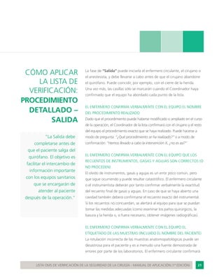 21LISTA OMS DE VERIFICACIÓN DE LA SEGURIDAD DE LA CIRUGÍA - MANUAL DE APLICACIÓN (1ª EDICIÓN)
La fase de “Salida” puede iniciarla el enfermero circulante, el cirujano o
el anestesista, y debe llevarse a cabo antes de que el cirujano abandone
el quirófano. Puede coincidir, por ejemplo, con el cierre de la herida.
Una vez más, las casillas sólo se marcarán cuando el Coordinador haya
confirmado que el equipo ha abordado cada punto de la lista.
EL ENFERMERO CONFIRMA VERBALMENTE CON EL EQUIPO EL NOMBRE
DEL PROCEDIMIENTO REALIZADO
Dado que el procedimiento puede haberse modificado o ampliado en el curso
de la operación, el Coordinador de la lista confirmará con el cirujano y el resto
del equipo el procedimiento exacto que se haya realizado. Puede hacerse a
modo de pregunta: “¿Qué procedimiento se ha realizado?” o a modo de
confirmación: “Hemos llevado a cabo la intervención X, ¿no es así?”
EL ENFERMERO CONFIRMA VERBALMENTE CON EL EQUIPO QUE LOS
RECUENTOS DE INSTRUMENTOS, GASAS Y AGUJAS SON CORRECTOS (O
NO PROCEDEN)
El olvido de instrumentos, gasas y agujas es un error poco común, pero
que sigue ocurriendo y puede resultar catastrófico. El enfermero circulante
o el instrumentista deberán por tanto confirmar verbalmente la exactitud
del recuento final de gasas y agujas. En caso de que se haya abierto una
cavidad también deberá confirmarse el recuento exacto del instrumental.
Si los recuentos no concuerdan, se alertará al equipo para que se puedan
tomar las medidas adecuadas (como examinar los paños quirúrgicos, la
basura y la herida o, si fuera necesario, obtener imágenes radiográficas).
EL ENFERMERO CONFIRMA VERBALMENTE CON EL EQUIPO EL
ETIQUETADO DE LAS MUESTRAS (INCLUIDO EL NOMBRE DEL PACIENTE)
La rotulación incorrecta de las muestras anatomopatológicas puede ser
desastrosa para el paciente y es a menudo una fuente demostrada de
errores por parte de los laboratorios. El enfermero circulante confirmará
CÓMO APLICAR
LA LISTA DE
VERIFICACIÓN:
PROCEDIMIENTO
DETALLADO –
SALIDA
“La Salida debe
completarse antes de
que el paciente salga del
quirófano. El objetivo es
facilitar el intercambio de
información importante
con los equipos sanitarios
que se encargarán de
atender al paciente
después de la operación.”
 