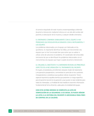 22 LISTA OMS DE VERIFICACIÓN DE LA SEGURIDAD DE LA CIRUGÍA - MANUAL DE APLICACIÓN (1ª EDICIÓN)
el correcto etiquetado de toda muestra anatomopatológica obtenida
durante la intervención mediante la lectura en voz alta del nombre del
paciente, la descripción de la muestra y cualquier detalle orientativo.
EL ENFERMERO CONFIRMA VERBALMENTE CON EL EQUIPO SI HAY
PROBLEMAS QUE RESOLVER RELACIONADOS CON EL INSTRUMENTAL Y
LOS EQUIPOS
Los problemas relacionados con el equipo son habituales en los
quirófanos. Es importante identificar los fallos y el instrumental o los
equipos que no han funcionado bien para evitar que se vuelvan a
utilizar antes de solucionar el problema. El Coordinador de la lista debe
cerciorarse de que se identifiquen los problemas relacionados con el
instrumental y los equipos que hayan surgido durante la intervención.
EL CIRUJANO, EL ANESTESISTA Y EL ENFERMERO REVISAN LOS PRINCIPALES
ASPECTOS DE LA RECUPERACIÓN Y EL TRATAMIENTO DEL PACIENTE
El cirujano, el anestesista y el enfermero revisarán el plan de tratamiento
y recuperación posoperatorio, centrándose en particular en las cuestiones
intraoperatorias o anestésicas que pudieran afectar al paciente. Tienen
especial importancia aquellos eventos que presenten un riesgo específico
para el paciente durante la recuperación y que quizás no sean evidentes para
todos los interesados. La finalidad de esta medida es transmitir información
fundamental de forma eficiente y adecuada a la totalidad del equipo.
CON ESTA ÚLTIMA MEDIDA SE COMPLETA LA LISTA DE
VERIFICACIÓN DE LA SEGURIDAD. SI SE DESEA, SE PUEDE AÑADIR
LA LISTA A LA HISTORIA DEL PACIENTE O ARCHIVARLA PARA FINES
DE CONTROL DE LA CALIDAD.
 