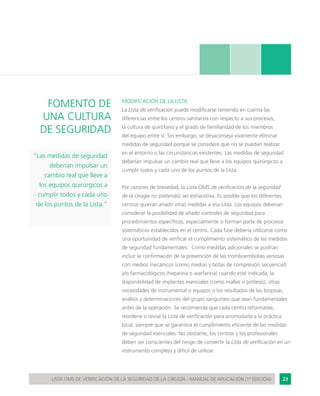 23LISTA OMS DE VERIFICACIÓN DE LA SEGURIDAD DE LA CIRUGÍA - MANUAL DE APLICACIÓN (1ª EDICIÓN)
FOMENTO DE
UNA CULTURA
DE SEGURIDAD
“Las medidas de seguridad
deberían impulsar un
cambio real que lleve a
los equipos quirúrgicos a
cumplir todos y cada uno
de los puntos de la Lista.”
MODIFICACIÓN DE LA LISTA
La Lista de verificación puede modificarse teniendo en cuenta las
diferencias entre los centros sanitarios con respecto a sus procesos,
la cultura de quirófano y el grado de familiaridad de los miembros
del equipo entre sí. Sin embargo, se desaconseja vivamente eliminar
medidas de seguridad porque se considere que no se puedan realizar
en el entorno o las circunstancias existentes. Las medidas de seguridad
deberían impulsar un cambio real que lleve a los equipos quirúrgicos a
cumplir todos y cada uno de los puntos de la Lista.
Por razones de brevedad, la Lista OMS de verificación de la seguridad
de la cirugía no pretendió ser exhaustiva. Es posible que los diferentes
centros quieran añadir otras medidas a esa Lista. Los equipos deberían
considerar la posibilidad de añadir controles de seguridad para
procedimientos específicos, especialmente si forman parte de procesos
sistemáticos establecidos en el centro. Cada fase debería utilizarse como
una oportunidad de verificar el cumplimiento sistemático de las medidas
de seguridad fundamentales. Como medidas adicionales se podrían
incluir la confirmación de la prevención de las tromboembolias venosas
con medios mecánicos (como medias y botas de compresión secuencial)
y/o farmacológicos (heparina o warfarina) cuando esté indicada, la
disponibilidad de implantes esenciales (como mallas o prótesis), otras
necesidades de instrumental o equipos o los resultados de las biopsias,
análisis y determinaciones del grupo sanguíneo que sean fundamentales
antes de la operación. Se recomienda que cada centro reformatee,
reordene o revise la Lista de verificación para acomodarla a la práctica
local, siempre que se garantice el cumplimiento eficiente de las medidas
de seguridad esenciales. No obstante, los centros y los profesionales
deben ser conscientes del riesgo de convertir la Lista de verificación en un
instrumento complejo y difícil de utilizar.
 