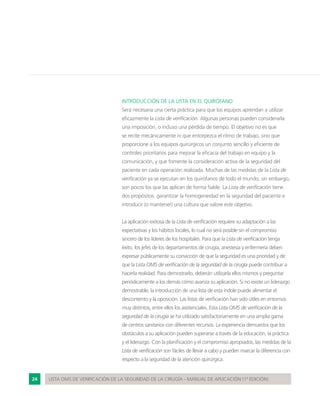 24 LISTA OMS DE VERIFICACIÓN DE LA SEGURIDAD DE LA CIRUGÍA - MANUAL DE APLICACIÓN (1ª EDICIÓN)
INTRODUCCIÓN DE LA LISTA EN EL QUIRÓFANO
Será necesaria una cierta práctica para que los equipos aprendan a utilizar
eficazmente la Lista de verificación. Algunas personas pueden considerarla
una imposición, o incluso una pérdida de tiempo. El objetivo no es que
se recite mecánicamente ni que entorpezca el ritmo de trabajo, sino que
proporcione a los equipos quirúrgicos un conjunto sencillo y eficiente de
controles prioritarios para mejorar la eficacia del trabajo en equipo y la
comunicación, y que fomente la consideración activa de la seguridad del
paciente en cada operación realizada. Muchas de las medidas de la Lista de
verificación ya se ejecutan en los quirófanos de todo el mundo; sin embargo,
son pocos los que las aplican de forma fiable. La Lista de verificación tiene
dos propósitos: garantizar la homogeneidad en la seguridad del paciente e
introducir (o mantener) una cultura que valore este objetivo.
La aplicación exitosa de la Lista de verificación requiere su adaptación a las
expectativas y los hábitos locales, lo cual no será posible sin el compromiso
sincero de los líderes de los hospitales. Para que la Lista de verificación tenga
éxito, los jefes de los departamentos de cirugía, anestesia y enfermería deben
expresar públicamente su convicción de que la seguridad es una prioridad y de
que la Lista OMS de verificación de la seguridad de la cirugía puede contribuir a
hacerla realidad. Para demostrarlo, deberán utilizarla ellos mismos y preguntar
periódicamente a los demás cómo avanza su aplicación. Si no existe un liderazgo
demostrable, la introducción de una lista de esta índole puede alimentar el
descontento y la oposición. Las listas de verificación han sido útiles en entornos
muy distintos, entre ellos los asistenciales. Esta Lista OMS de verificación de la
seguridad de la cirugía se ha utilizado satisfactoriamente en una amplia gama
de centros sanitarios con diferentes recursos. La experiencia demuestra que los
obstáculos a su aplicación pueden superarse a través de la educación, la práctica
y el liderazgo. Con la planificación y el compromiso apropiados, las medidas de la
Lista de verificación son fáciles de llevar a cabo y pueden marcar la diferencia con
respecto a la seguridad de la atención quirúrgica.
 
