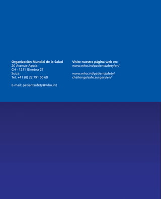 Organización Mundial de la Salud
20 Avenue Appia
CH - 1211 Ginebra 27
Suiza
Tel. +41 (0) 22 791 50 60
E-mail: patientsafety@who.int
Visite nuestra página web en:
www.who.int/patientsafety/en/
www.who.int/patientsafety/
challenge/safe.surgery/en/
 