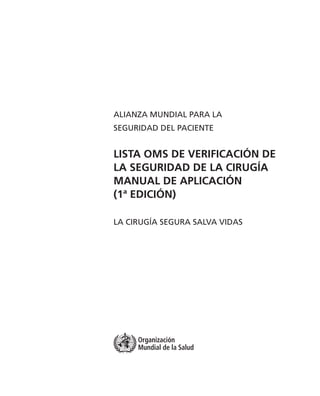 Organización
Mundial de la Salud
ALIANZA MUNDIAL PARA LA
SEGURIDAD DEL PACIENTE
LISTA OMS DE VERIFICACIÓN DE
LA SEGURIDAD DE LA CIRUGÍA
MANUAL DE APLICACIÓN
(1ª EDICIÓN)
LA CIRUGÍA SEGURA SALVA VIDAS
 