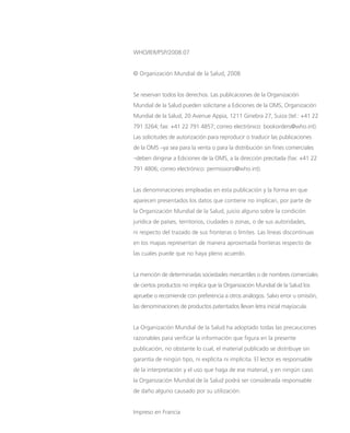 WHO/IER/PSP/2008.07
© Organización Mundial de la Salud, 2008
Se reservan todos los derechos. Las publicaciones de la Organización
Mundial de la Salud pueden solicitarse a Ediciones de la OMS, Organización
Mundial de la Salud, 20 Avenue Appia, 1211 Ginebra 27, Suiza (tel.: +41 22
791 3264; fax: +41 22 791 4857; correo electrónico: bookorders@who.int).
Las solicitudes de autorización para reproducir o traducir las publicaciones
de la OMS –ya sea para la venta o para la distribución sin fines comerciales
–deben dirigirse a Ediciones de la OMS, a la dirección precitada (fax: +41 22
791 4806; correo electrónico: permissions@who.int).
	
Las denominaciones empleadas en esta publicación y la forma en que
aparecen presentados los datos que contiene no implican, por parte de
la Organización Mundial de la Salud, juicio alguno sobre la condición
jurídica de países, territorios, ciudades o zonas, o de sus autoridades,
ni respecto del trazado de sus fronteras o límites. Las líneas discontinuas
en los mapas representan de manera aproximada fronteras respecto de
las cuales puede que no haya pleno acuerdo.
La mención de determinadas sociedades mercantiles o de nombres comerciales
de ciertos productos no implica que la Organización Mundial de la Salud los
apruebe o recomiende con preferencia a otros análogos. Salvo error u omisión,
las denominaciones de productos patentados llevan letra inicial mayúscula.
La Organización Mundial de la Salud ha adoptado todas las precauciones
razonables para verificar la información que figura en la presente
publicación, no obstante lo cual, el material publicado se distribuye sin
garantía de ningún tipo, ni explícita ni implícita. El lector es responsable
de la interpretación y el uso que haga de ese material, y en ningún caso
la Organización Mundial de la Salud podrá ser considerada responsable
de daño alguno causado por su utilización.
Impreso en Francia
 