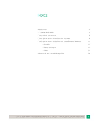 3LISTA OMS DE VERIFICACIÓN DE LA SEGURIDAD DE LA CIRUGÍA - MANUAL DE APLICACIÓN (1ª EDICIÓN)
ÍNDICE
Introducción	 5
La Lista de verificación	 6
Cómo utilizar este manual	 8
Cómo aplicar la Lista de verificación: resumen	 9
Cómo aplicar la Lista de verificación: procedimiento detallado	 12
	 – Entrada	 12
	 – Pausa quirúrgica	 17
	 – Salida	 21
Fomento de una cultura de seguridad	 23
 