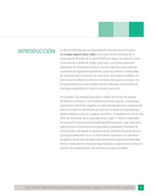 5LISTA OMS DE VERIFICACIÓN DE LA SEGURIDAD DE LA CIRUGÍA - MANUAL DE APLICACIÓN (1ª EDICIÓN)
INTRODUCCIÓN La Alianza Mundial para la Seguridad del Paciente creó la iniciativa
La cirugía segura salva vidas como parte de los esfuerzos de la
Organización Mundial de la Salud (OMS) por reducir en todo el mundo
el número de muertes de origen quirúrgico. La iniciativa pretende
aprovechar el compromiso político y la voluntad clínica para abordar
cuestiones de seguridad importantes, como las prácticas inadecuadas
de seguridad de la anestesia, las infecciones quirúrgicas evitables o la
comunicación deficiente entre los miembros del equipo quirúrgico. Se
ha comprobado que estos problemas son habituales, potencialmente
mortales y prevenibles en todos los países y entornos.
Para ayudar a los equipos quirúrgicos a reducir el número de sucesos
de este tipo, la Alianza, con el asesoramiento de cirujanos, anestesistas,
personal de enfermería, expertos en seguridad del paciente y pacientes de
todo el mundo, ha identificado una serie de controles de seguridad que
podrían llevarse a cabo en cualquier quirófano. El resultado ha sido la Lista
OMS de verificación de la seguridad de la cirugía, 1ª edición (disponible
en www.who.int/patientsafety/challenge/safesurgery/en), que tiene como
objetivo reforzar las prácticas de seguridad ya aceptadas y fomentar la
comunicación y el trabajo en equipo entre las distintas disciplinas clínicas.
La Lista de verificación no es un instrumento normativo ni un elemento
de política oficial; está pensada como herramienta para los profesionales
clínicos interesados en mejorar la seguridad de sus operaciones y reducir el
número de complicaciones y de muertes quirúrgicas evitables.
 