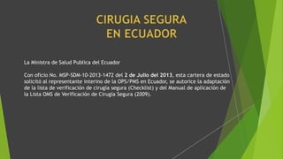 La Ministra de Salud Publica del Ecuador
Con oficio No. MSP-SDM-10-2013-1472 del 2 de Julio del 2013, esta cartera de estado
solicitó al representante interino de la OPS/PMS en Ecuador, se autorice la adaptación
de la lista de verificación de cirugía segura (Checklist) y del Manual de aplicación de
la Lista OMS de Verificación de Cirugía Segura (2009).
 