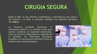 Según la OMS: es una iniciativa multifacética y participativa para reducir
las muertes y el daño al paciente mediante una atención quirúrgica
más segura.
La iniciativa pretende aprovechar el
compromiso político y la voluntad clínica para
abordar cuestiones de seguridad importantes,
como las prácticas inadecuadas de seguridad de
la anestesia, las infecciones quirúrgicas
evitables o la comunicación deficiente entre los
miembros del equipo quirúrgico
 