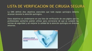 La OMS definió diez objetivos esenciales que todo equipo quirúrgico debería
alcanzar durante la atención quirúrgica.
Estos objetivos se condensaron en una lista de verificación de una página que los
profesionales sanitarios podrán utilizar para cerciorarse de que se cumplen las
normas de seguridad y así mejorar la calidad de la atención quirúrgica en diversos
entornos.
 