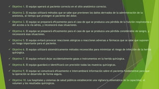  Objetivo 1. El equipo operará al paciente correcto en el sitio anatómico correcto.
 Objetivo 2. El equipo utilizará métodos que se sabe que previenen los daños derivados de la administración de la
anestesia, al tiempo que protegen al paciente del dolor.
 Objetivo 3. El equipo se preparará eficazmente para el caso de que se produzca una pérdida de la función respiratoria o
del acceso a la vía aérea, y reconocerá esas situaciones.
 Objetivo 4. El equipo se preparará eficazmente para el caso de que se produzca una pérdida considerable de sangre, y
reconocerá esas situaciones.
 Objetivo 5. El equipo evitará provocar reacciones alérgicas o reacciones adversas a fármacos que se sabe que suponen
un riesgo importante para el paciente.
 Objetivo 6. El equipo utilizará sistemáticamente métodos reconocidos para minimizar el riesgo de infección de la herida
quirúrgica.
 Objetivo 7. El equipo evitará dejar accidentalmente gasas o instrumentos en la herida quirúrgica.
 Objetivo 8. El equipo guardará e identificará con precisión todas las muestras quirúrgicas.
 Objetivo 9. El equipo se comunicará eficazmente e intercambiará información sobre el paciente fundamental para que
la operación se desarrolle de forma segura.
 Objetivo 10. Los hospitales y sistemas de salud públicos establecerán una vigilancia sistemática de la capacidad, el
volumen y los resultados quirúrgicos.
 