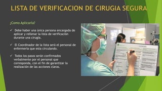 ¿Como Aplicarla?
 Debe haber una única persona encargada de
aplicar y rellenar la lista de verificación
durante una cirugía.
 El Coordinador de la lista será el personal de
enfermería que esta circulando.
 Todos los pasos serán confirmados
verbalmente por el personal que
corresponda, con el fin de garantizar la
realización de las acciones claras.
 
