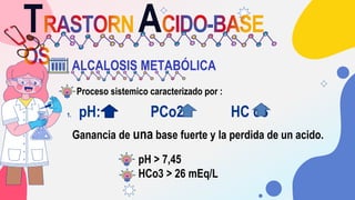 T A
ALCALOSIS METABÓLICA
1. pH: PCo2: HC o3
Proceso sistemico caracterizado por :
Ganancia de una base fuerte y la perdida...