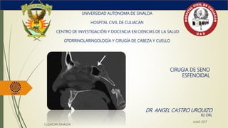 CIRUGIA DE SENO
ESFENOIDAL
UNIVERSIDAD AUTONOMA DE SINALOA
HOSPITAL CIVIL DE CULIACAN
CENTRO DE INVESTIGACIÓN Y DOCENCIA EN CIENCIAS DE LA SALUD
OTORRINOLARINGOLOGÍA Y CIRUGÍA DE CABEZA Y CUELLO
DR. ANGEL CASTRO URQUIZO
R2 ORL
CULIACAN SINALOA
JULIO 2017
 