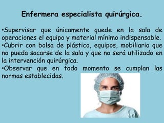 Enfermera especialista quirúrgica.
•Supervisar que únicamente quede en la sala de
operaciones el equipo y material mínimo indispensable.
•Cubrir con bolsa de plástico, equipos, mobiliario que
no pueda sacarse de la sala y que no será utilizado en
la intervención quirúrgica.
•Observar que en todo momento se cumplan las
normas establecidas.
 