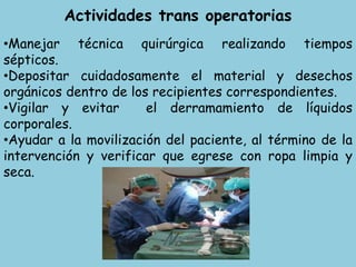 Actividades trans operatorias
•Manejar técnica quirúrgica realizando tiempos
sépticos.
•Depositar cuidadosamente el material y desechos
orgánicos dentro de los recipientes correspondientes.
•Vigilar y evitar el derramamiento de líquidos
corporales.
•Ayudar a la movilización del paciente, al término de la
intervención y verificar que egrese con ropa limpia y
seca.
 
