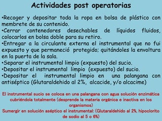 Actividades post operatorias
•Recoger y depositar toda la ropa en bolsa de plástico con
membrete de su contenido.
•Cerrar contenedores desechables de líquidos fluidos,
colocarlos en bolsa doble para su retiro.
•Entregar a la circulante externa el instrumental que no fui
expuesto y que permaneció protegido; quitándoles la envoltura
en la puerta de la sala.
•Separar el instrumental limpio (expuesto) del sucio.
•Depositar el instrumental limpio (expuesto) del sucio.
•Depositar el instrumental limpio en una palangana con
antiséptico (Glutaraldehido al 2%, alcacide, y/o alcacime)
El instrumental sucio se coloca en una palangana con agua solución enzimática
cubriéndola totalmente (desprende la materia orgánica e inactiva en los
organismos)
Sumergir en solución aséptico el instrumental: (Glutaraldehido al 2%, hipoclorito
de sodio al 5 o 6%)
 